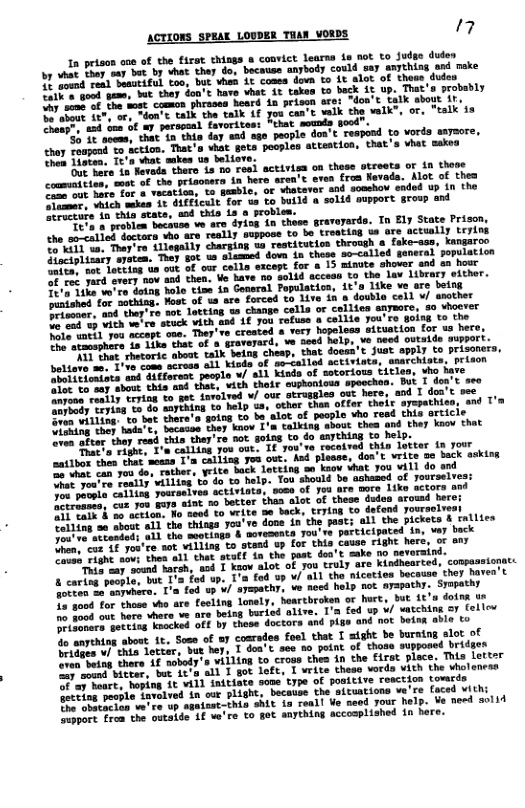 ACTIONS SPEAY LOWDER TuAN VORDS 7  ot things o convict learns 1s not to Judgo dudes oty could say anything and nake  tovn 1o ¢ alot. of thows dudes  don’s have vhat 1t takos to back 1t up. That’s probably  i aost commun, phrased heard 1a prisen are: ~don’t talk sbout if, can’c waik the walk", or, “talk’1a  § 5, ] g  Loa on these otreets or in thove  7t oven from Nevada. Alot of thes 4 sosshow ended up in the 144 gupport. group and  148 sccean to the law itbrary either. on, 1t’s like ve are being a double cell v/ asother  ‘truly are kindhearced, compesst nicetios bocause they havea’t  fotten oo aaywhero. T’a fod up ¥/ syepathy, o P not ayapathy. Syopathy  1o vood for those vho are fecling lonely, hearcbroken or hurt, but it’a doina ue  L B oot hare vhara ve are being buried alive. 1’a fed up ¥/ atching oy fellev  o Somare. goteiag Faocked off by these doctors and pige and not boina able to  o anpehing about it, Sose of  coaredes foel that T sight be buratng alot of  B are v/ thia Locter, but hey, I don’t see o point of those supposed brider  e thers Af nobody’s villing to croos thes in the Firat place. This It  e eniTvitver, but fe’d all T got loft, T vrite theso vorda vith the vho  et hoping it vil] initiate sope type of positive roaction towrds  o Tlou. pecple tavalved in our plLight, becatse the aitustions we’re faced vith:  e A Te up sgatont-this shIL ia reall e need your help. Ve need solid  Svvpore frca the outaide if ve’re to got anything accoaplished in bere.  